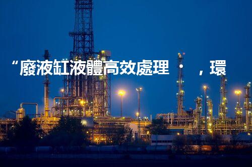“廢液缸液體高效處理，環(huán)保新篇章開(kāi)啟！”